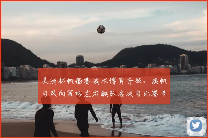 美洲杯帆船赛战术博弈升级，换帆与风向策略左右艇队名次与比赛节奏
