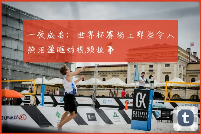一夜成名：世界杯赛场上那些令人热泪盈眶的视频故事