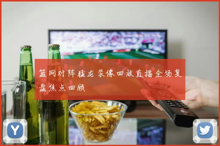 篮网对阵猛龙录像回放直播全场复盘焦点回顾
