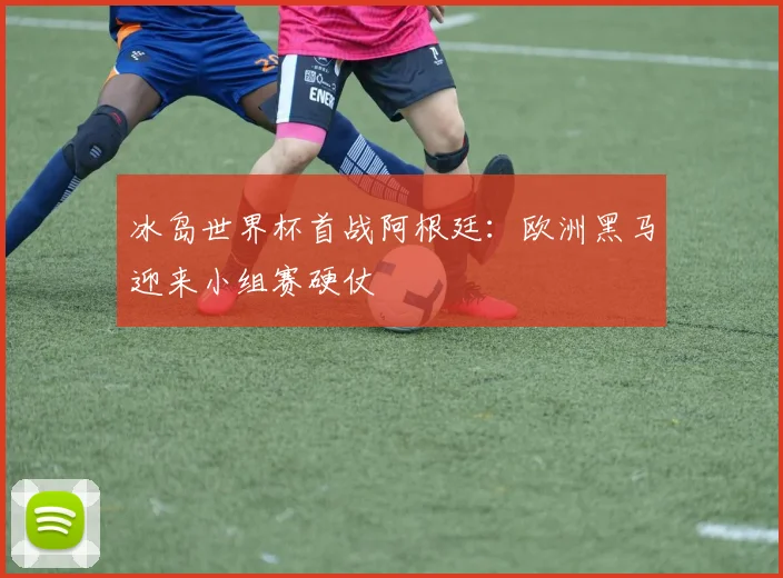 冰岛世界杯首战阿根廷:欧洲黑马迎来小组赛硬仗