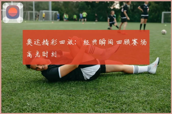 奥运精彩回放：经典瞬间回顾赛场高光时刻
