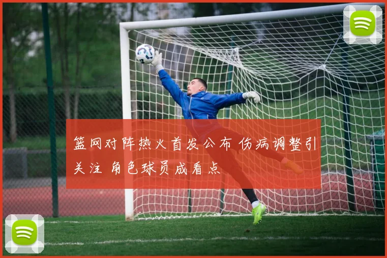 篮网对阵热火首发公布 伤病调整引关注 角色球员成看点