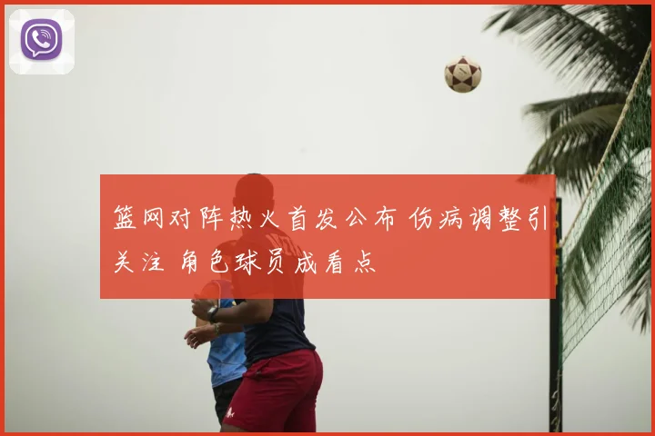 篮网对阵热火首发公布 伤病调整引关注 角色球员成看点