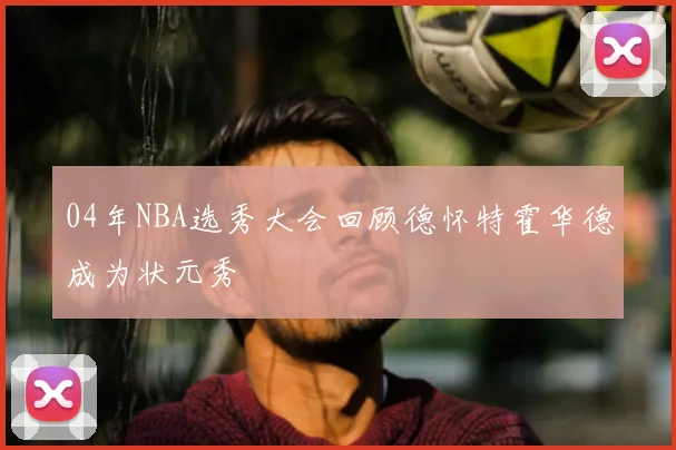 04年NBA选秀大会回顾德怀特霍华德成为状元秀