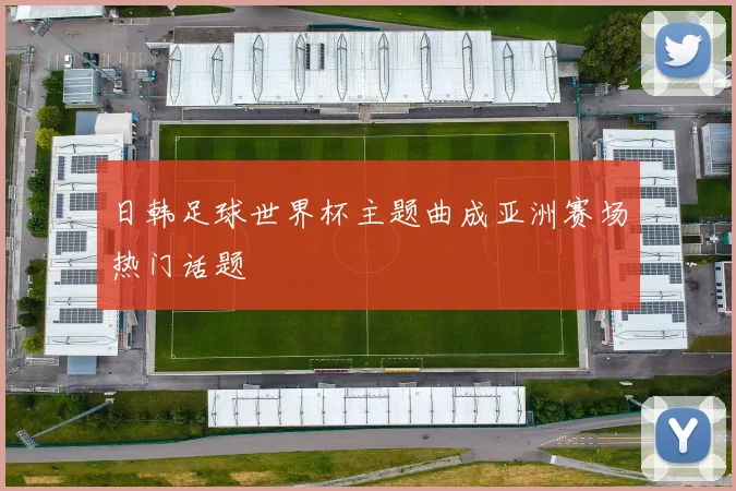 日韩足球世界杯主题曲成亚洲赛场热门话题