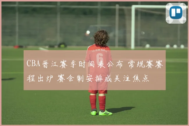 CBA晋江赛季时间表公布 常规赛赛程出炉 赛会制安排成关注焦点