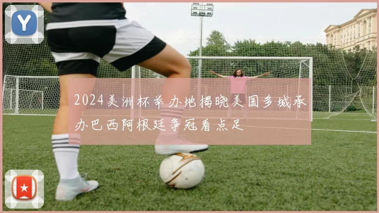 2024美洲杯举办地揭晓美国多城承办巴西阿根廷争冠看点足