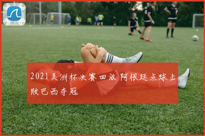 2021美洲杯决赛回放 阿根廷点球击败巴西夺冠