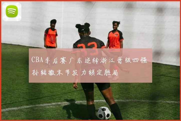 CBA季后赛广东逆转浙江晋级四强 孙铭徽末节发力锁定胜局