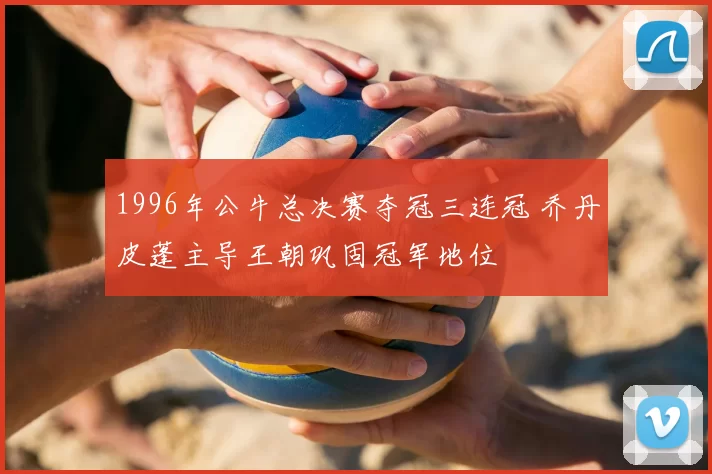 1996年公牛总决赛夺冠三连冠 乔丹皮蓬主导王朝巩固冠军地位