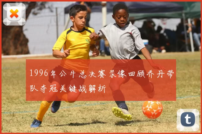 1996年公牛总决赛录像回顾乔丹带队夺冠关键战解析