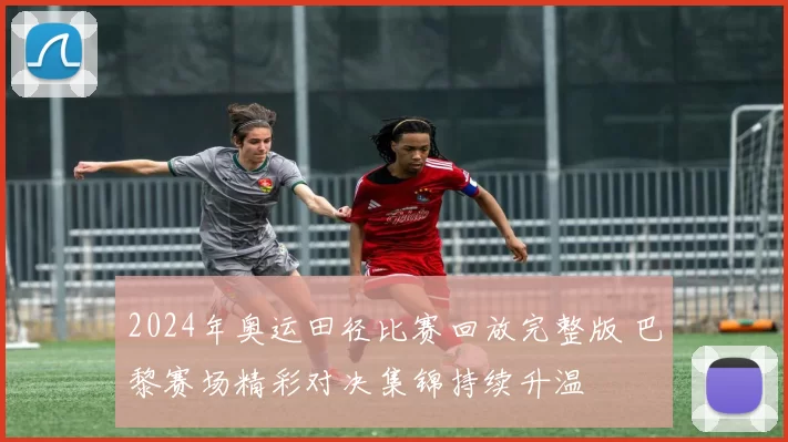 2024年奥运田径比赛回放完整版 巴黎赛场精彩对决集锦持续升温