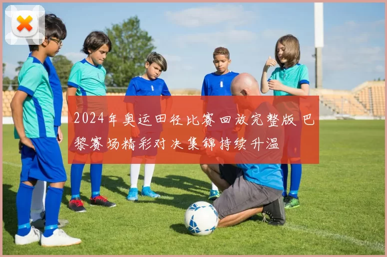 2024年奥运田径比赛回放完整版 巴黎赛场精彩对决集锦持续升温