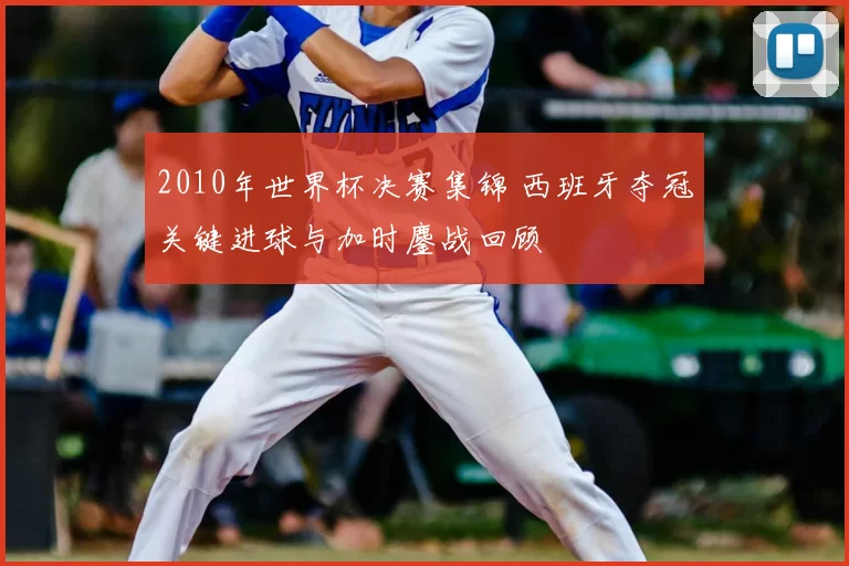 2010年世界杯决赛集锦 西班牙夺冠关键进球与加时鏖战回顾