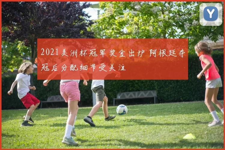 2021美洲杯冠军奖金出炉 阿根廷夺冠后分配细节受关注