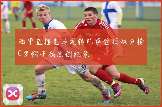 西甲直播皇马逆转巴萨登顶积分榜C罗帽子戏法创纪录