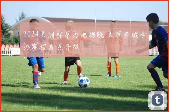 2024美洲杯举办地揭晓 美国多城承办赛程看点升级